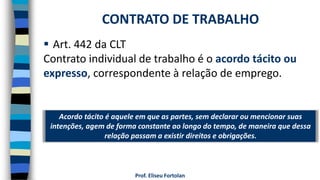 Prof. Eliseu Fortolan
 Art. 442 da CLT
Contrato individual de trabalho é o acordo tácito ou
expresso, correspondente à relação de emprego.
CONTRATO DE TRABALHO
Acordo tácito é aquele em que as partes, sem declarar ou mencionar suas
intenções, agem de forma constante ao longo do tempo, de maneira que dessa
relação passam a existir direitos e obrigações.
 