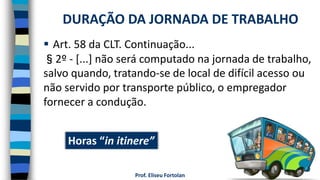 Prof. Eliseu Fortolan
 Art. 58 da CLT. Continuação...
§2º - [...] não será computado na jornada de trabalho,
salvo quando, tratando-se de local de difícil acesso ou
não servido por transporte público, o empregador
fornecer a condução.
DURAÇÃO DA JORNADA DE TRABALHO
Horas “in itinere”
 