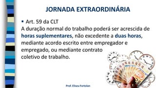 Prof. Eliseu Fortolan
 Art. 59 da CLT
A duração normal do trabalho poderá ser acrescida de
horas suplementares, não excedente a duas horas,
mediante acordo escrito entre empregador e
empregado, ou mediante contrato
coletivo de trabalho.
JORNADA EXTRAORDINÁRIA
 