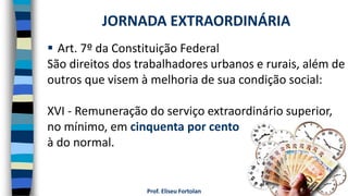 Prof. Eliseu Fortolan
 Art. 7º da Constituição Federal
São direitos dos trabalhadores urbanos e rurais, além de
outros que visem à melhoria de sua condição social:
XVI - Remuneração do serviço extraordinário superior,
no mínimo, em cinquenta por cento
à do normal.
JORNADA EXTRAORDINÁRIA
 