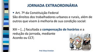 Prof. Eliseu Fortolan
 Art. 7º da Constituição Federal
São direitos dos trabalhadores urbanos e rurais, além de
outros que visem à melhoria de sua condição social:
XIII – [...] facultada a compensação de horários e a
redução da jornada, mediante
Acordo ou CCT;
JORNADA EXTRAORDINÁRIA
 