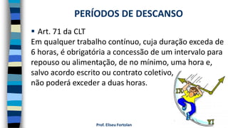 Prof. Eliseu Fortolan
 Art. 71 da CLT
Em qualquer trabalho contínuo, cuja duração exceda de
6 horas, é obrigatória a concessão de um intervalo para
repouso ou alimentação, de no mínimo, uma hora e,
salvo acordo escrito ou contrato coletivo,
não poderá exceder a duas horas.
PERÍODOS DE DESCANSO
 