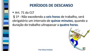 Prof. Eliseu Fortolan
 Art. 71 da CLT
§1º - Não excedendo a seis horas de trabalho, será
obrigatório um intervalo de quinze minutos, quando a
duração do trabalho ultrapassar a quatro horas.
PERÍODOS DE DESCANSO
 