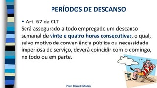 Prof. Eliseu Fortolan
 Art. 67 da CLT
Será assegurado a todo empregado um descanso
semanal de vinte e quatro horas consecutivas, o qual,
salvo motivo de conveniência pública ou necessidade
imperiosa do serviço, deverá coincidir com o domingo,
no todo ou em parte.
PERÍODOS DE DESCANSO
 