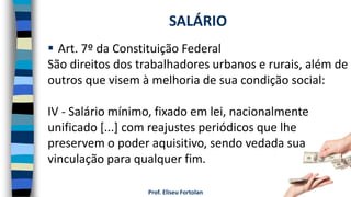 Prof. Eliseu Fortolan
 Art. 7º da Constituição Federal
São direitos dos trabalhadores urbanos e rurais, além de
outros que visem à melhoria de sua condição social:
IV - Salário mínimo, fixado em lei, nacionalmente
unificado [...] com reajustes periódicos que lhe
preservem o poder aquisitivo, sendo vedada sua
vinculação para qualquer fim.
SALÁRIO
 