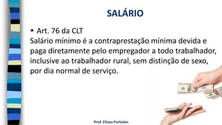 Prof. Eliseu Fortolan
 Art. 76 da CLT
Salário mínimo é a contraprestação mínima devida e
paga diretamente pelo empregador a todo trabalhador,
inclusive ao trabalhador rural, sem distinção de sexo,
por dia normal de serviço.
SALÁRIO
 