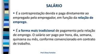 Prof. Eliseu Fortolan
 É a contraprestação devida e paga diretamente ao
empregado pelo empregador, em função da relação de
emprego.
 É a forma mais tradicional de pagamento pela relação
de emprego. O salário ser pago por hora, dia, semana,
quinzena ou mês, conforme convencionado em contrato
de trabalho.
SALÁRIO
 