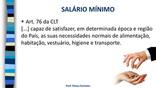 Prof. Eliseu Fortolan
 Art. 76 da CLT
[...] capaz de satisfazer, em determinada época e região
do País, as suas necessidades normais de alimentação,
habitação, vestuário, higiene e transporte.
SALÁRIO MÍNIMO
 
