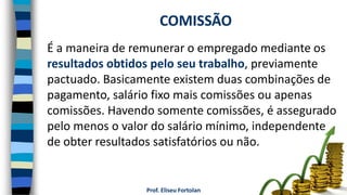 Prof. Eliseu Fortolan
É a maneira de remunerar o empregado mediante os
resultados obtidos pelo seu trabalho, previamente
pactuado. Basicamente existem duas combinações de
pagamento, salário fixo mais comissões ou apenas
comissões. Havendo somente comissões, é assegurado
pelo menos o valor do salário mínimo, independente
de obter resultados satisfatórios ou não.
COMISSÃO
 