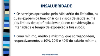 Prof. Eliseu Fortolan
 Os serviços aprovados pelo Ministério do Trabalho, os
quais expõem os funcionários a riscos de saúde acima
dos limites de tolerância, levando em consideração a
intensidade e tempo de exposição a tais riscos;
 Grau mínimo, médio e máximo, que correspondem,
respectivamente, a 10%, 20% e 40% do salário mínimo;
INSALUBRIDADE
 