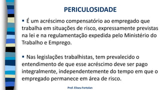 Prof. Eliseu Fortolan
 É um acréscimo compensatório ao empregado que
trabalha em situações de risco, expressamente previstas
na lei e na regulamentação expedida pelo Ministério do
Trabalho e Emprego.
 Nas legislações trabalhistas, tem prevalecido o
entendimento de que esse acréscimo deve ser pago
integralmente, independentemente do tempo em que o
empregado permanece em área de risco.
PERICULOSIDADE
 