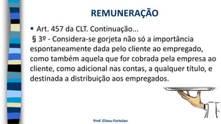 Prof. Eliseu Fortolan
 Art. 457 da CLT. Continuação...
§3º - Considera-se gorjeta não só a importância
espontaneamente dada pelo cliente ao empregado,
como também aquela que for cobrada pela empresa ao
cliente, como adicional nas contas, a qualquer título, e
destinada a distribuição aos empregados.
REMUNERAÇÃO
 