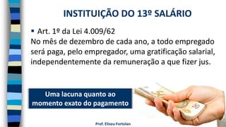Prof. Eliseu Fortolan
 Art. 1º da Lei 4.009/62
No mês de dezembro de cada ano, a todo empregado
será paga, pelo empregador, uma gratificação salarial,
independentemente da remuneração a que fizer jus.
INSTITUIÇÃO DO 13º SALÁRIO
Uma lacuna quanto ao
momento exato do pagamento
 