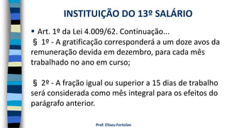 Prof. Eliseu Fortolan
 Art. 1º da Lei 4.009/62. Continuação...
§ 1º - A gratificação corresponderá a um doze avos da
remuneração devida em dezembro, para cada mês
trabalhado no ano em curso;
§ 2º - A fração igual ou superior a 15 dias de trabalho
será considerada como mês integral para os efeitos do
parágrafo anterior.
INSTITUIÇÃO DO 13º SALÁRIO
 