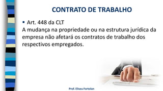 Prof. Eliseu Fortolan
 Art. 448 da CLT
A mudança na propriedade ou na estrutura jurídica da
empresa não afetará os contratos de trabalho dos
respectivos empregados.
CONTRATO DE TRABALHO
 