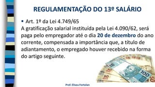 Prof. Eliseu Fortolan
 Art. 1º da Lei 4.749/65
A gratificação salarial instituída pela Lei 4.090/62, será
paga pelo empregador até o dia 20 de dezembro do ano
corrente, compensada a importância que, a título de
adiantamento, o empregado houver recebido na forma
do artigo seguinte.
REGULAMENTAÇÃO DO 13º SALÁRIO
 