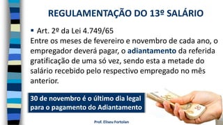 Prof. Eliseu Fortolan
 Art. 2º da Lei 4.749/65
Entre os meses de fevereiro e novembro de cada ano, o
empregador deverá pagar, o adiantamento da referida
gratificação de uma só vez, sendo esta a metade do
salário recebido pelo respectivo empregado no mês
anterior.
REGULAMENTAÇÃO DO 13º SALÁRIO
30 de novembro é o último dia legal
para o pagamento do Adiantamento
 