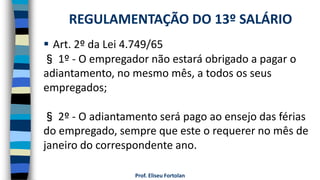 Prof. Eliseu Fortolan
 Art. 2º da Lei 4.749/65
§ 1º - O empregador não estará obrigado a pagar o
adiantamento, no mesmo mês, a todos os seus
empregados;
§ 2º - O adiantamento será pago ao ensejo das férias
do empregado, sempre que este o requerer no mês de
janeiro do correspondente ano.
REGULAMENTAÇÃO DO 13º SALÁRIO
 
