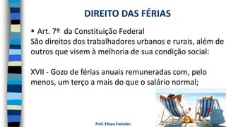 Prof. Eliseu Fortolan
 Art. 7º da Constituição Federal
São direitos dos trabalhadores urbanos e rurais, além de
outros que visem à melhoria de sua condição social:
XVII - Gozo de férias anuais remuneradas com, pelo
menos, um terço a mais do que o salário normal;
DIREITO DAS FÉRIAS
 
