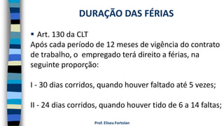 Prof. Eliseu Fortolan
 Art. 130 da CLT
Após cada período de 12 meses de vigência do contrato
de trabalho, o empregado terá direito a férias, na
seguinte proporção:
I - 30 dias corridos, quando houver faltado até 5 vezes;
II - 24 dias corridos, quando houver tido de 6 a 14 faltas;
DURAÇÃO DAS FÉRIAS
 