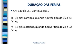  Art. 130 da CLT. Continuação...
III - 18 dias corridos, quando houver tido de 15 a 23
faltas;
IV - 12 dias corridos, quando houver tido de 24 a 32
faltas.
Prof. Eliseu Fortolan
DURAÇÃO DAS FÉRIAS
 