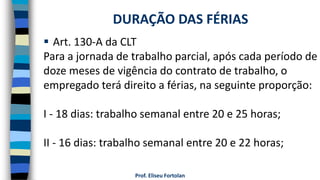 Prof. Eliseu Fortolan
 Art. 130-A da CLT
Para a jornada de trabalho parcial, após cada período de
doze meses de vigência do contrato de trabalho, o
empregado terá direito a férias, na seguinte proporção:
I - 18 dias: trabalho semanal entre 20 e 25 horas;
II - 16 dias: trabalho semanal entre 20 e 22 horas;
DURAÇÃO DAS FÉRIAS
 