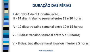  Art. 130-A da CLT. Continuação...
III - 14 dias: trabalho semanal entre 15 e 20 horas;
IV - 12 dias: trabalho semanal entre 10 e 15 horas;
V - 10 dias: trabalho semanal entre 5 e 10 horas;
VI - 8 dias: trabalho semanal igual ou inferior a 5 horas.
Prof. Eliseu Fortolan
DURAÇÃO DAS FÉRIAS
 