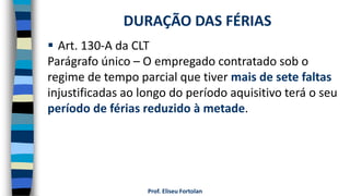 Prof. Eliseu Fortolan
 Art. 130-A da CLT
Parágrafo único – O empregado contratado sob o
regime de tempo parcial que tiver mais de sete faltas
injustificadas ao longo do período aquisitivo terá o seu
período de férias reduzido à metade.
DURAÇÃO DAS FÉRIAS
 