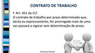Prof. Eliseu Fortolan
 Art. 451 da CLT
O contrato de trabalho por prazo determinado que,
tácita ou expressamente, for prorrogado mais de uma
vez passará a vigorar sem determinação de prazo.
CONTRATO DE TRABALHO
 