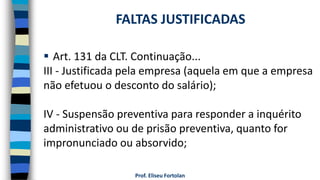  Art. 131 da CLT. Continuação...
III - Justificada pela empresa (aquela em que a empresa
não efetuou o desconto do salário);
IV - Suspensão preventiva para responder a inquérito
administrativo ou de prisão preventiva, quanto for
impronunciado ou absorvido;
Prof. Eliseu Fortolan
FALTAS JUSTIFICADAS
 