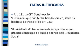  Art. 131 da CLT. Continuação...
V - Dias em que não tenha havido serviço, salvo na
hipótese do inciso III do art. 133;
VI - Acidente do trabalho ou de incapacidade que
propicie concessão de auxílio doença pela Previdência
Social;
Prof. Eliseu Fortolan
FALTAS JUSTIFICADAS
 