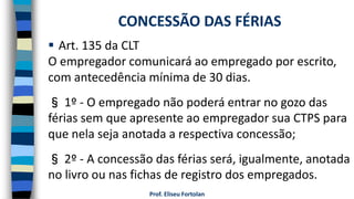  Art. 135 da CLT
O empregador comunicará ao empregado por escrito,
com antecedência mínima de 30 dias.
§ 1º - O empregado não poderá entrar no gozo das
férias sem que apresente ao empregador sua CTPS para
que nela seja anotada a respectiva concessão;
§ 2º - A concessão das férias será, igualmente, anotada
no livro ou nas fichas de registro dos empregados.
Prof. Eliseu Fortolan
CONCESSÃO DAS FÉRIAS
 