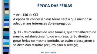  Art. 136 da CLT
A época da concessão das férias será a que melhor se
adequar aos interesses do empregador.
§ 1º - Os membros de uma família, que trabalharem no
mesmo estabelecimento ou empresa, terão direito a
gozar férias no mesmo período, se assim o desejarem e
se disto não resultar prejuízo para o serviço;
Prof. Eliseu Fortolan
ÉPOCA DAS FÉRIAS
 