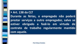  Art. 138 da CLT
Durante as férias, o empregado não poderá
prestar serviços a outro empregador, salvo se
estiver obrigado a fazê-lo em virtude de
contrato de trabalho regularmente mantido
com aquele.
Prof. Eliseu Fortolan
 