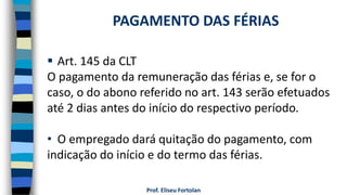  Art. 145 da CLT
O pagamento da remuneração das férias e, se for o
caso, o do abono referido no art. 143 serão efetuados
até 2 dias antes do início do respectivo período.
• O empregado dará quitação do pagamento, com
indicação do início e do termo das férias.
Prof. Eliseu Fortolan
PAGAMENTO DAS FÉRIAS
 