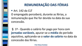  Art. 142 da CLT
O empregado perceberá, durante as férias, a
remuneração que lhe for devida na data da sua
concessão.
§ 1º - Quando o salário for pago por hora com
jornadas variáveis, apurar-se a média do período
aquisitivo, aplicando-se o valor do salário na data da
concessão das férias.
Prof. Eliseu Fortolan
REMUNERAÇÃO DAS FÉRIAS
 