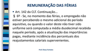  Art. 142 da CLT. Continuação...
§ 6º - Se, no momento das férias, o empregado não
estiver percebendo o mesmo adicional do período
aquisitivo, ou quando o valor deste não tiver sido
uniforme será computada a média duodecimal recebida
naquele período, após a atualização das importâncias
pagas, mediante incidência dos percentuais dos
reajustamentos salariais supervenientes.
Prof. Eliseu Fortolan
REMUNERAÇÃO DAS FÉRIAS
 