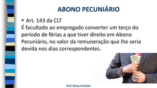  Art. 143 da CLT
É facultado ao empregado converter um terço do
período de férias a que tiver direito em Abono
Pecuniário, no valor da remuneração que lhe seria
devida nos dias correspondentes.
Prof. Eliseu Fortolan
ABONO PECUNIÁRIO
 