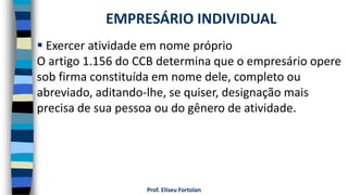 Prof. Eliseu Fortolan
 Exercer atividade em nome próprio
O artigo 1.156 do CCB determina que o empresário opere
sob firma constituída em nome dele, completo ou
abreviado, aditando-lhe, se quiser, designação mais
precisa de sua pessoa ou do gênero de atividade.
EMPRESÁRIO INDIVIDUAL
 