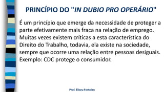 Prof. Eliseu Fortolan
É um princípio que emerge da necessidade de proteger a
parte efetivamente mais fraca na relação de emprego.
Muitas vezes existem críticas a esta característica do
Direito do Trabalho, todavia, ela existe na sociedade,
sempre que ocorre uma relação entre pessoas desiguais.
Exemplo: CDC protege o consumidor.
PRINCÍPIO DO "IN DUBIO PRO OPERÁRIO"
 