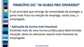 Prof. Eliseu Fortolan
É um princípio que emerge da necessidade de proteger a
parte mais fraca na relação de emprego, neste caso, o
empregado.
• Aplicação da norma mais favorável
Existindo mais de uma norma jurídica para determinada
situação, deve-se selecionar aquela mais favorável ao
empregado.
PRINCÍPIO DO "IN DUBIO PRO OPERÁRIO"
 