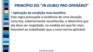 Prof. Eliseu Fortolan
• Aplicação da condição mais benéfica
Esta regra pressupõe a existência de uma situação
concreta, anteriormente reconhecida, e determina que
ela deve ser respeitada, na medida em que for mais
favorável ao trabalhador que a nova norma aplicável.
PRINCÍPIO DO "IN DUBIO PRO OPERÁRIO"
 