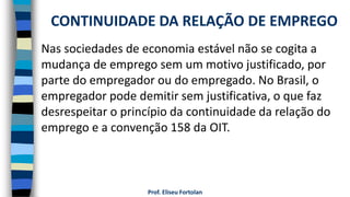 Prof. Eliseu Fortolan
Nas sociedades de economia estável não se cogita a
mudança de emprego sem um motivo justificado, por
parte do empregador ou do empregado. No Brasil, o
empregador pode demitir sem justificativa, o que faz
desrespeitar o princípio da continuidade da relação do
emprego e a convenção 158 da OIT.
CONTINUIDADE DA RELAÇÃO DE EMPREGO
 