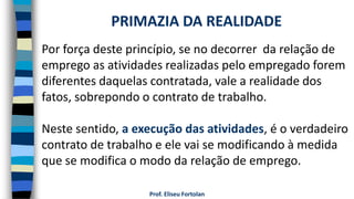 Prof. Eliseu Fortolan
Por força deste princípio, se no decorrer da relação de
emprego as atividades realizadas pelo empregado forem
diferentes daquelas contratada, vale a realidade dos
fatos, sobrepondo o contrato de trabalho.
Neste sentido, a execução das atividades, é o verdadeiro
contrato de trabalho e ele vai se modificando à medida
que se modifica o modo da relação de emprego.
PRIMAZIA DA REALIDADE
 