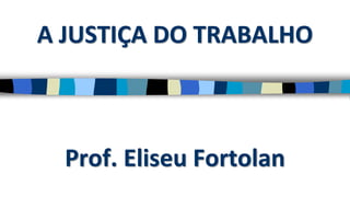A JUSTIÇA DO TRABALHO
Prof. Eliseu Fortolan
 