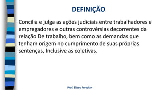 Prof. Eliseu Fortolan
Concilia e julga as ações judiciais entre trabalhadores e
empregadores e outras controvérsias decorrentes da
relação De trabalho, bem como as demandas que
tenham origem no cumprimento de suas próprias
sentenças, Inclusive as coletivas.
DEFINIÇÃO
 