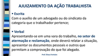 Prof. Eliseu Fortolan
 Escrita
Com o auxílio de um advogado ou do sindicato da
categoria que o trabalhador pertence;
 Verbal
Apresentando-se em uma vara do trabalho, no setor de
atermação e reclamação, onde deverá relatar a situação,
apresentar os documentos pessoais e outros que
permitam a comprovação do que foi alegado.
AJUIZAMENTO DA AÇÃO TRABALHISTA
 