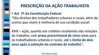 Prof. Eliseu Fortolan
 Art. 7º da Constituição Federal
“São direitos dos trabalhadores urbanos e rurais, além de
outros que visem à melhoria de sua condição social:
XXIX – ação, quanto aos créditos resultantes das relações
de trabalho, com prazo prescricional de cinco anos para
os trabalhadores urbanos e rurais, até o limite de dois
anos após a extinção do contrato de trabalho”;
PRESCRIÇÃO DA AÇÃO TRABALHISTA
 