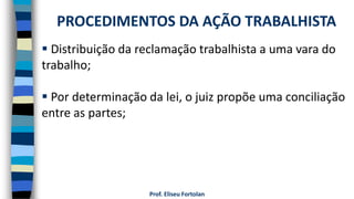 Prof. Eliseu Fortolan
 Distribuição da reclamação trabalhista a uma vara do
trabalho;
 Por determinação da lei, o juiz propõe uma conciliação
entre as partes;
PROCEDIMENTOS DA AÇÃO TRABALHISTA
 