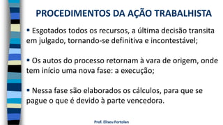 Prof. Eliseu Fortolan
 Esgotados todos os recursos, a última decisão transita
em julgado, tornando-se definitiva e incontestável;
 Os autos do processo retornam à vara de origem, onde
tem início uma nova fase: a execução;
 Nessa fase são elaborados os cálculos, para que se
pague o que é devido à parte vencedora.
PROCEDIMENTOS DA AÇÃO TRABALHISTA
 